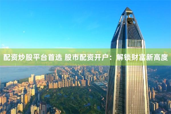 配资炒股平台首选 股市配资开户：解锁财富新高度