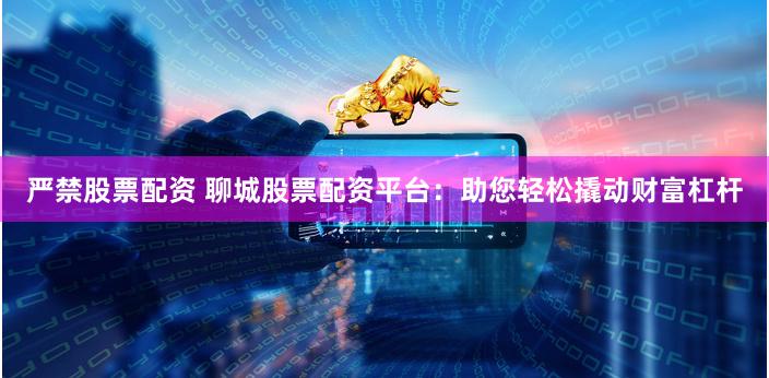 严禁股票配资 聊城股票配资平台：助您轻松撬动财富杠杆
