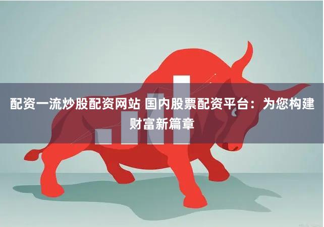 配资一流炒股配资网站 国内股票配资平台：为您构建财富新篇章