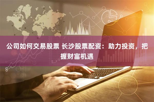 公司如何交易股票 长沙股票配资：助力投资，把握财富机遇