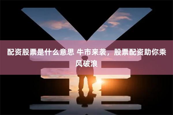 配资股票是什么意思 牛市来袭，股票配资助你乘风破浪