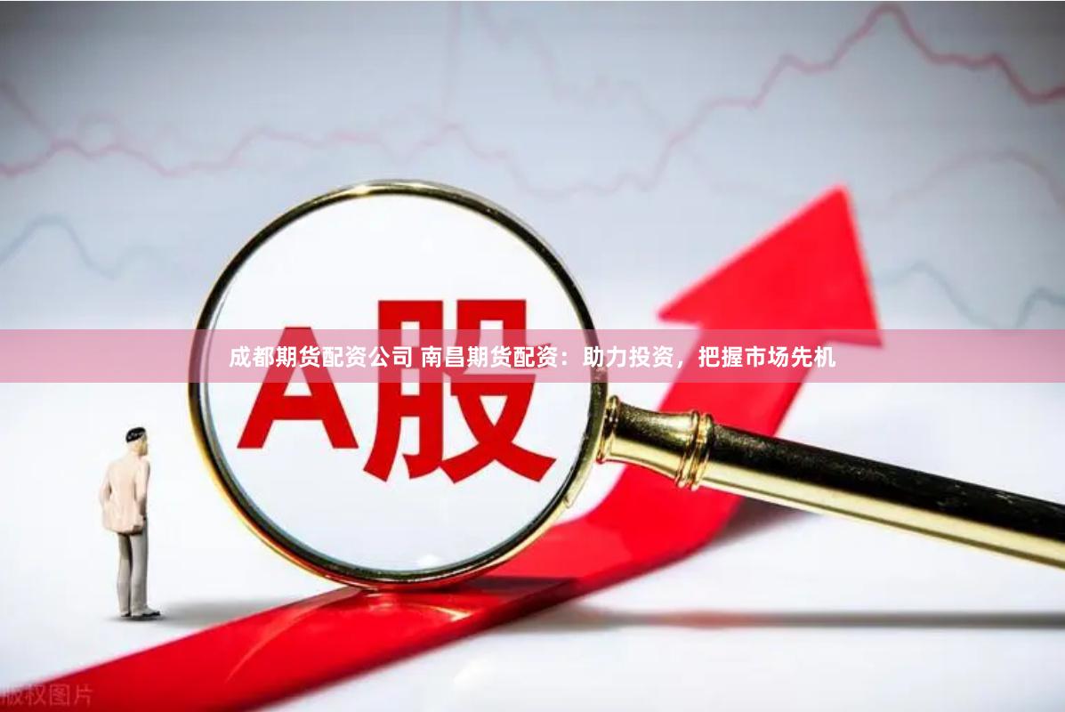 成都期货配资公司 南昌期货配资：助力投资，把握市场先机