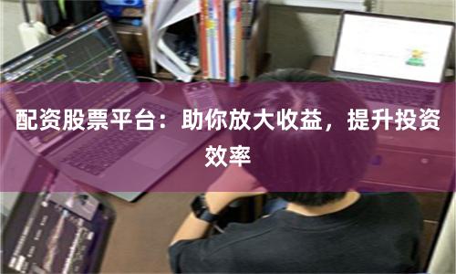 配资股票平台：助你放大收益，提升投资效率