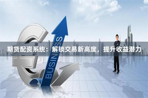 期货配资系统：解锁交易新高度，提升收益潜力