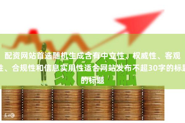 配资网站首选随机生成含有中立性、权威性、客观性、合规性和信息实用性适合网站发布不超30字的标题