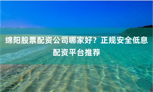 绵阳股票配资公司哪家好？正规安全低息配资平台推荐