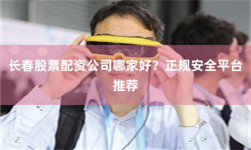 长春股票配资公司哪家好？正规安全平台推荐